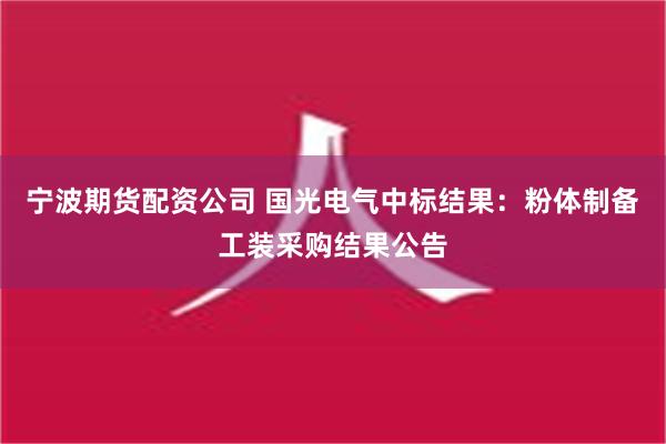 宁波期货配资公司 国光电气中标结果：粉体制备工装采购结果公告