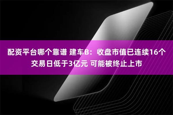 配资平台哪个靠谱 建车B：收盘市值已连续16个交易日低于3亿元 可能被终止上市