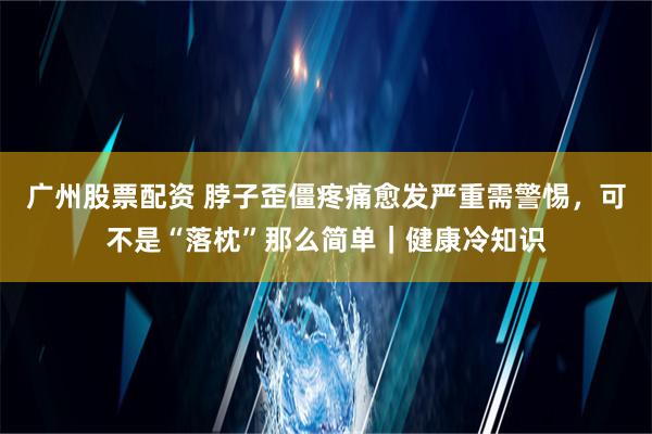 广州股票配资 脖子歪僵疼痛愈发严重需警惕，可不是“落枕”那么简单｜健康冷知识