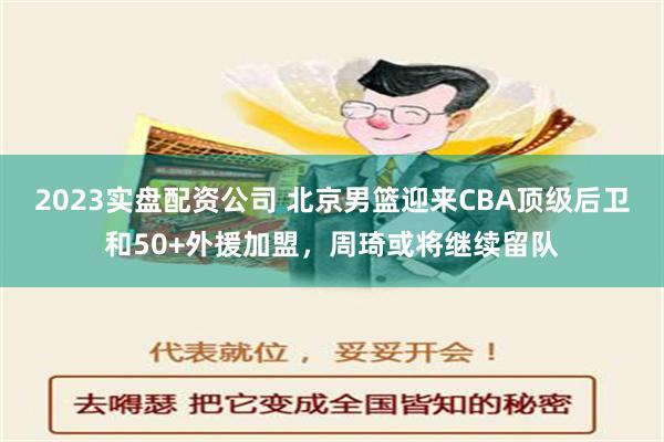 2023实盘配资公司 北京男篮迎来CBA顶级后卫和50+外援加盟，周琦或将继续留队