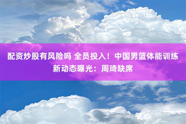 配资炒股有风险吗 全员投入！中国男篮体能训练新动态曝光：周琦缺席