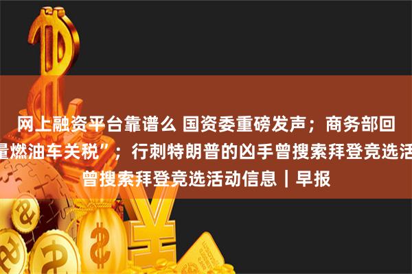 网上融资平台靠谱么 国资委重磅发声；商务部回应“提高大排量燃油车关税”；行刺特朗普的凶手曾搜索拜登竞选活动信息｜早报