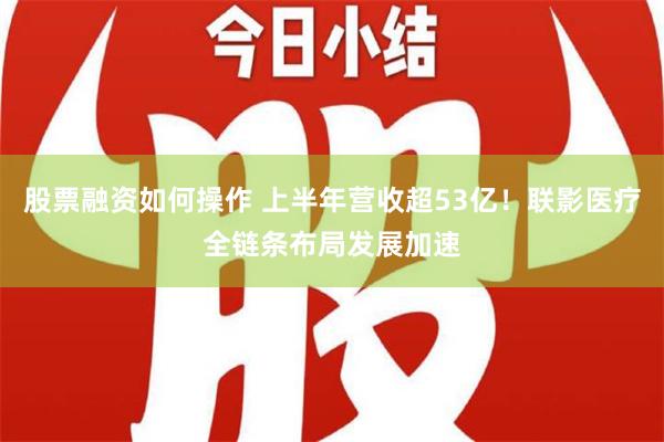 股票融资如何操作 上半年营收超53亿！联影医疗全链条布局发展加速