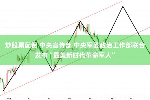 炒股票配资 中央宣传部 中央军委政治工作部联合发布“最美新时代革命军人”