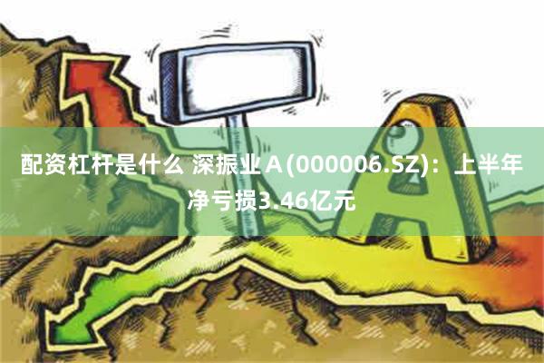 配资杠杆是什么 深振业Ａ(000006.SZ)：上半年净亏损3.46亿元