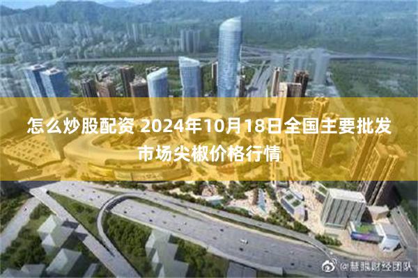 怎么炒股配资 2024年10月18日全国主要批发市场尖椒价格行情