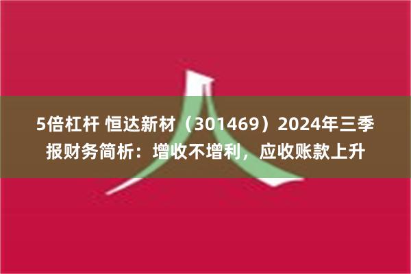 5倍杠杆 恒达新材（301469）2024年三季报财务简析：增收不增利，应收账款上升