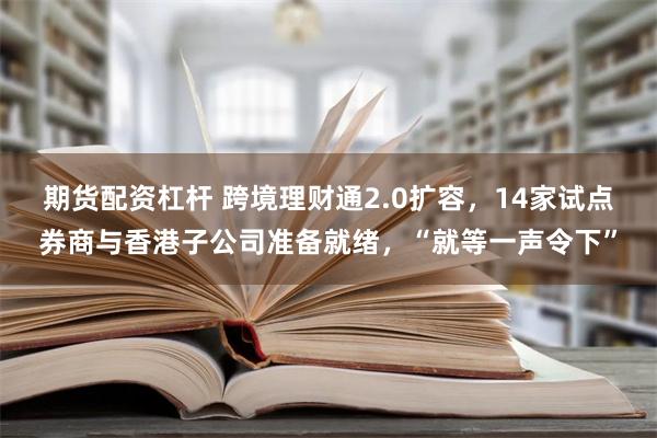 期货配资杠杆 跨境理财通2.0扩容，14家试点券商与香港子公司准备就绪，“就等一声令下”