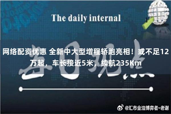 网络配资优惠 全新中大型增程轿跑亮相！或不足12万起，车长接近5米，续航235Km