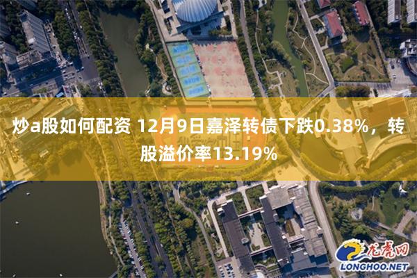 炒a股如何配资 12月9日嘉泽转债下跌0.38%，转股溢价率13.19%