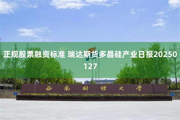 正规股票融资标准 瑞达期货多晶硅产业日报20250127