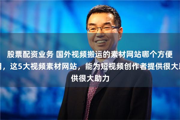 股票配资业务 国外视频搬运的素材网站哪个方便好用，这5大视频素材网站，能为短视频创作者提供很大助力